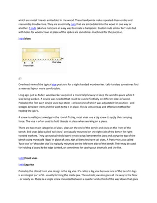 which are metal threads embedded in the wood. These hardpoints make repeated disassembly and
reassembly trouble-free. They are essentially nuts that are embedded into the wood in one way or
another. T-nuts (aka tee nuts) are an easy way to create a hardpoint. Custom nuts similar to T-nuts but
with holes for woodscrews in place of the spikes are sometimes machined for the purpose.

[edit]Vises




Overhead view of the typical vise positions for a right-handed woodworker. Left-handers sometimes find
a reversed layout more comfortable.

Long ago, just as today, woodworkers required a more helpful way to keep the wood in place while it
was being worked. A device was needed that could be used effectively on different sizes of wood.
Probably the first such device used two stops - at least one of which was adjustable for position - and
wedges between them and the work to fix it in place. This is still a cheap and effective method for
holding the work.

A screw is really just a wedge in the round. Today, most vises use a big screw to apply the clamping
force. The vise is often used to hold objects in place when working on a piece.

There are two main categories of vises: vises on the end of the bench and vises on the front of the
bench. End vises (also called 'tail vises') are usually mounted on the right side of the bench for right-
handed workers. They can typically hold work in two ways: between the jaws and along the top of the
bench using moveable 'dogs' in place of jaws. Not all benches have tail vises. A front vise (also called
'face vise' or 'shoulder vise') is typically mounted on the left front side of the bench. They may be used
for holding a board to be edge jointed, or sometimes for sawing out dovetails and the like.


[edit]Front vises

[edit]Leg vise

Probably the oldest front vise design is the leg vise. It's called a leg vise because one of the bench's legs
is an integral part of it - usually forming the inside jaw. The outside jaw also goes all the way to the floor
- or nearly so. There is a single screw mounted between a quarter and a third of the way down that goes
 