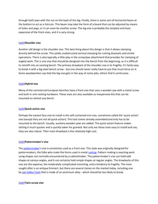 through both jaws with the nut on the back of the leg. Finally, there is some sort of horizontal beam at
the bottom to act as a fulcrum. This beam may take the form of a board that can be adjusted by means
of holes and pegs, or it can even be another screw. The leg vise is probably the simplest and least
expensive of the front vises, and it is very strong.


[edit]Shoulder vise

Another old design is the shoulder vise. This best thing about this design is that it allows clamping
directly behind the screw. This yields unobstructed vertical clamping for cutting dovetails and similar
operations. There is also typically a little play in the screw/jaw attachment that provides for clamping of
angled work. This is one vise that should be designed into the bench from the beginning, as it is difficult
to retrofit into an existing bench. The primary drawback of the shoulder vise is its fragility. It's fairly easy
to break it with a big steel bench screw - but one should never really have to put that much force on it.
Some woodworkers say that the big vise gets in the way of some jobs, others find it unintrusive.


[edit]Hybrid vise

Many of the commercial European benches have a front vise that uses a wooden jaw with a metal screw
and built-in anti-racking hardware. These vises are also available as inexpensive kits that can be
mounted on almost any bench.


[edit]Quick-action vise

Perhaps the easiest face vise to install is the self-contained iron vise, sometimes called the 'quick-action'
vise (except they are not all quick-action). This tool comes already assembled and only has to be
mounted to the bench. Usually, auxiliary wooden jaws are added. The quick-action feature makes
setting it much quicker and is quickly taken for granted. Not only are these vises easy to install and use,
they are also robust. Their main drawback is the relatively high cost.


[edit]Patternmaker's vise

The patternmaker's vise is sometimes used as a front vise. This style was originally designed for
patternmakers, the folks who make the forms used in metal casting. Pattern making is exacting work
using shapes not normally encountered by a cabinetmaker. The patternmaker's vise can hold odd
shapes at various angles, and it can certainly hold simple shapes at regular angles. The drawbacks of this
vise are the expense, the moderately complicated mounting, and a tendency to fragility. The most
sought-after is an antique Emmert, but there are several clones on the market today, including one
by Lee Valley Tools that is made of an aluminum alloy - which should be less likely to break.


[edit]Twin-screw vise
 