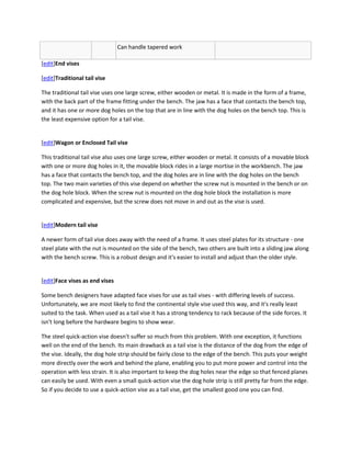 Can handle tapered work

[edit]End vises

[edit]Traditional tail vise

The traditional tail vise uses one large screw, either wooden or metal. It is made in the form of a frame,
with the back part of the frame fitting under the bench. The jaw has a face that contacts the bench top,
and it has one or more dog holes on the top that are in line with the dog holes on the bench top. This is
the least expensive option for a tail vise.


[edit]Wagon or Enclosed Tail vise

This traditional tail vise also uses one large screw, either wooden or metal. It consists of a movable block
with one or more dog holes in it, the movable block rides in a large mortise in the workbench. The jaw
has a face that contacts the bench top, and the dog holes are in line with the dog holes on the bench
top. The two main varieties of this vise depend on whether the screw nut is mounted in the bench or on
the dog hole block. When the screw nut is mounted on the dog hole block the installation is more
complicated and expensive, but the screw does not move in and out as the vise is used.


[edit]Modern tail vise

A newer form of tail vise does away with the need of a frame. It uses steel plates for its structure - one
steel plate with the nut is mounted on the side of the bench, two others are built into a sliding jaw along
with the bench screw. This is a robust design and it's easier to install and adjust than the older style.


[edit]Face vises as end vises

Some bench designers have adapted face vises for use as tail vises - with differing levels of success.
Unfortunately, we are most likely to find the continental style vise used this way, and it's really least
suited to the task. When used as a tail vise it has a strong tendency to rack because of the side forces. It
isn't long before the hardware begins to show wear.

The steel quick-action vise doesn't suffer so much from this problem. With one exception, it functions
well on the end of the bench. Its main drawback as a tail vise is the distance of the dog from the edge of
the vise. Ideally, the dog hole strip should be fairly close to the edge of the bench. This puts your weight
more directly over the work and behind the plane, enabling you to put more power and control into the
operation with less strain. It is also important to keep the dog holes near the edge so that fenced planes
can easily be used. With even a small quick-action vise the dog hole strip is still pretty far from the edge.
So if you decide to use a quick-action vise as a tail vise, get the smallest good one you can find.
 