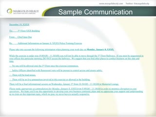 Sample Communication
December 19, XXXX
To: 3rd Floor XXX Building
From: Chief Jane Doe
Re: Additional Information on January 8, XXXX Police Training Exercise
Please take into account the following information when planning your work day on Monday, January 8, XXXX.
While the exercise is under way (9:00AM – 11:30AM) you will not be able to move through the 3rd Floor Hallways. If you must be sequestered in
your offices this particular morning, DO NOT access the hallways. We suggest that you find other places to conduct business on this date and
time.
 No one will be allowed onto the 3rd Floor once this exercise commences.
 Safety Officers identified with fluorescent vests will be present to control access and ensure safety.
 There will be loud noises.
 There will be no live ammunition involved in this exercise or allowed in the building.
There will be a final informational session on Wednesday, January 3rd from 10:30AM – 11:30AM in Memorial Lounge.
Please make appropriate accommodations for Monday, January 8, XXXX from 9:00AM – 11:30AM in order to minimize disruption to your
operations. We hope you’ll use this opportunity to develop your own business continuity plans and we appreciate your support and understanding
as we train on this important topic, which we pray we never have to actually respond to.
 