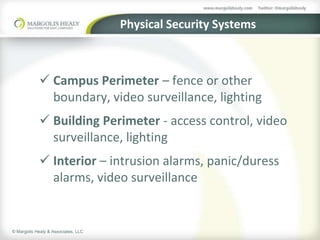 Physical Security Systems



             Campus Perimeter – fence or other
              boundary, video surveillance, lighting
             Building Perimeter - access control, video
              surveillance, lighting
             Interior – intrusion alarms, panic/duress
              alarms, video surveillance


© Margolis Healy & Associates, LLC
 