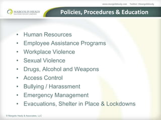 Policies, Procedures & Education


         •      Human Resources
         •      Employee Assistance Programs
         •      Workplace Violence
         •      Sexual Violence
         •      Drugs, Alcohol and Weapons
         •      Access Control
         •      Bullying / Harassment
         •      Emergency Management
         •      Evacuations, Shelter in Place & Lockdowns
© Margolis Healy & Associates, LLC
 