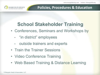 Policies, Procedures & Education



                    School Stakeholder Training
          • Conferences, Seminars and Workshops by
                - “in district” employees
                - outside trainers and experts
          • Train the Trainer Sessions
          • Video Conference Training
          • Web Based Training & Distance Learning

© Margolis Healy & Associates, LLC
 