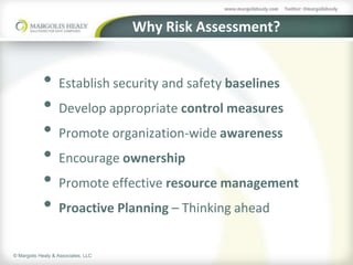 Why Risk Assessment?


            • Establish security and safety baselines
            • Develop appropriate control measures
            • Promote organization-wide awareness
            • Encourage ownership
            • Promote effective resource management
            • Proactive Planning – Thinking ahead
© Margolis Healy & Associates, LLC
 