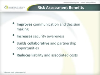 Risk Assessment Benefits


            • Improves communication and decision
                   making
            • Increases security awareness
            • Builds collaborative and partnership
                   opportunities
            • Reduces liability and associated costs

© Margolis Healy & Associates, LLC
 