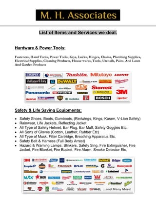 _
List of Items and Services we deal.
Hardware & Power Tools:
Fasteners, Hand Tools, Power Tools, Keys, Locks, Hinges, Chains, Plumbing Supplies,
Electrical Supplies, Cleaning Products, House wares, Tools, Utensils, Paint, And Lawn
And Garden Products
Safety & Life Saving Equipments:
 Safety Shoes, Boots, Gumboots, (Redwings, Kings, Karam, V-Lion Safety)
 Rainwear, Life Jackets, Reflecting Jacket
 All Type of Safety Helmet, Ear Plug, Ear Muff, Safety Goggles Etc.
 All Sorts of Gloves (Cotton, Leather, Rubber Etc)
 All Type of Musk, Filter Cartridge, Breathing Apparatus Etc.
 Safety Belt & Harness (Full Body Arrest)
 Hazard & Warning Lamps, Blinkers, Safety Sing, Fire Extinguisher, Fire
Jacket, Fire Blanket, Fire Bucket, Fire Alarm, Smoke Detector Etc.
 