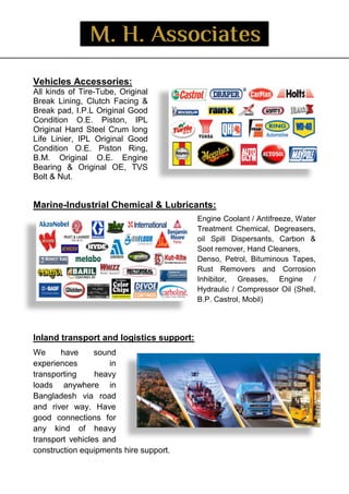 _
Vehicles Accessories:
All kinds of Tire-Tube, Original
Break Lining, Clutch Facing &
Break pad, I.P.L Original Good
Condition O.E. Piston, IPL
Original Hard Steel Crum long
Life Linier, IPL Original Good
Condition O.E. Piston Ring,
B.M. Original O.E. Engine
Bearing & Original OE, TVS
Bolt & Nut.
Marine-Industrial Chemical & Lubricants:
Engine Coolant / Antifreeze, Water
Treatment Chemical, Degreasers,
oil Spill Dispersants, Carbon &
Soot remover, Hand Cleaners,
Denso, Petrol, Bituminous Tapes,
Rust Removers and Corrosion
Inhibitor, Greases, Engine /
Hydraulic / Compressor Oil (Shell,
B.P. Castrol, Mobil)
Inland transport and logistics support:
We have sound
experiences in
transporting heavy
loads anywhere in
Bangladesh via road
and river way. Have
good connections for
any kind of heavy
transport vehicles and
construction equipments hire support.
 
