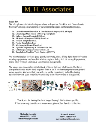 _
Dear Sir,
We take pleasure in introducing ourselves as Importer, Stockiest and General order
Supplier working on several major development projects in Bangladesh like as.
01. United Power Generation & Distribution Company Ltd. (Upgd)
02. GE energy (Max power 120MW power plant)
03. Lafarge Surma Cement (BD) Ltd.
04. BJ Service Company Middle East Ltd.
05. Holcim Bangladesh Ltd.
06. Nestle Bangladesh Ltd.
07. Meghnaghat Power Plant Ltd.
08. Hyundai Engineering & Construction Ltd.
09. GBS Engineering & Construction Ltd.
10. Bangladesh Machine Tools Factory (BMTF)
We maintain ready stock of good quality hardware, tools, lifting items for heavy earth
moving equipments, out board & Marine engines, Safety & Life saving Equipments,
many other types of Drilling & Construction Equipments,
We assure you to complete reliability & efficient delivery of all items, The large
companies named above have imposed faith in us & we are there permanent general
order supplier. We hope that you will give us the opportunity to build a lasting
relationship with your company by enlisting us in your venture in Bangladesh.
Thank you for taking the time to go through this business profile.
If there are any questions or comments, please feel free to contact us.
Shahadat Hossain
+8801775114727
mhimpex@gmail.com
Rawnak Kamal
+8801611056867
rawnakkamal@gmail.com
 
