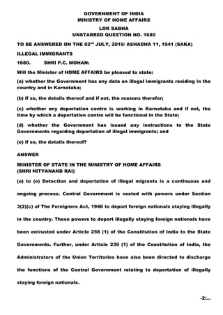 GOVERNMENT OF INDIA
MINISTRY OF HOME AFFAIRS
LOK SABHA
UNSTARRED QUESTION NO. 1680
TO BE ANSWERED ON THE 02nd
JULY, 2019/ ASHADHA 11, 1941 (SAKA)
ILLEGAL IMMIGRANTS
1680. SHRI P.C. MOHAN:
Will the Minister of HOME AFFAIRS be pleased to state:
(a) whether the Government has any data on illegal immigrants residing in the
country and in Karnataka;
(b) if so, the details thereof and if not, the reasons therefor;
(c) whether any deportation centre is working in Karnataka and if not, the
time by which a deportation centre will be functional in the State;
(d) whether the Government has issued any instructions to the State
Governments regarding deportation of illegal immigrants; and
(e) if so, the details thereof?
ANSWER
MINISTER OF STATE IN THE MINISTRY OF HOME AFFAIRS
(SHRI NITYANAND RAI)
(a) to (e) Detection and deportation of illegal migrants is a continuous and
ongoing process. Central Government is vested with powers under Section
3(2)(c) of The Foreigners Act, 1946 to deport foreign nationals staying illegally
in the country. These powers to deport illegally staying foreign nationals have
been entrusted under Article 258 (1) of the Constitution of India to the State
Governments. Further, under Article 239 (1) of the Constitution of India, the
Administrators of the Union Territories have also been directed to discharge
the functions of the Central Government relating to deportation of illegally
staying foreign nationals.
-2/…
 