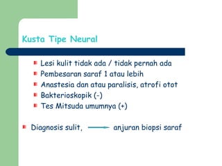 Kusta Tipe Neural
Lesi kulit tidak ada / tidak pernah ada
Pembesaran saraf 1 atau lebih
Anastesia dan atau paralisis, atrofi otot
Bakterioskopik (-)
Tes Mitsuda umumnya (+)
Diagnosis sulit, anjuran biopsi saraf
 