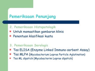Pemeriksaan Penunjang
2. Pemeriksaan Histopatologik
Untuk memastikan gambaran klinis
Penentuan klasifikasi kusta
3. Pemeriksaan Serologis
Tes ELISA (Enzyme Linked Immuno-sorbent Assay)
Tes MLPA (Mycobacterium Leprae Particle Aglutination)
Tes ML dipstick (Mycobacterim Leprae dipstick)
 