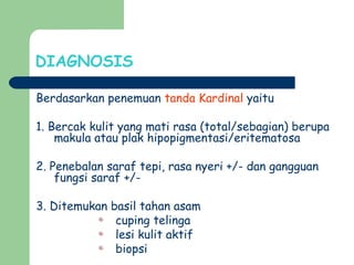 DIAGNOSIS
Berdasarkan penemuan tanda Kardinal yaitu
1. Bercak kulit yang mati rasa (total/sebagian) berupa
makula atau plak hipopigmentasi/eritematosa
2. Penebalan saraf tepi, rasa nyeri +/- dan gangguan
fungsi saraf +/-
3. Ditemukan basil tahan asam
cuping telinga
lesi kulit aktif
biopsi
 