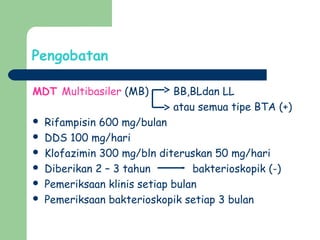 Pengobatan
MDT Multibasiler (MB) BB,BLdan LL
atau semua tipe BTA (+)
 Rifampisin 600 mg/bulan
 DDS 100 mg/hari
 Klofazimin 300 mg/bln diteruskan 50 mg/hari
 Diberikan 2 – 3 tahun bakterioskopik (-)
 Pemeriksaan klinis setiap bulan
 Pemeriksaan bakterioskopik setiap 3 bulan
 