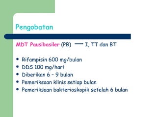 Pengobatan
MDT Pausibasiler (PB) I, TT dan BT
 Rifampisin 600 mg/bulan
 DDS 100 mg/hari
 Diberikan 6 – 9 bulan
 Pemeriksaan klinis setiap bulan
 Pemeriksaan bakterioskopik setelah 6 bulan
 