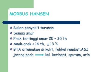 MORBUS HANSEN
Bukan penyakit turunan
Semua umur
Frek tertinggi umur 25 – 35 th
Anak-anak < 14 th. ± 13 %
BTA ditemukan di kulit, folikel rambut,ASI
jarang pada kel. keringat, sputum, urin
 