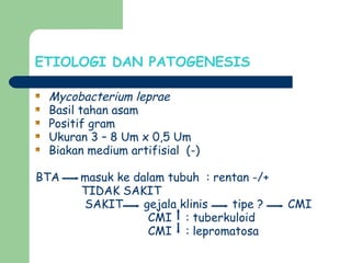 ETIOLOGI DAN PATOGENESIS
Mycobacterium leprae
Basil tahan asam
Positif gram
Ukuran 3 – 8 Um x 0,5 Um
Biakan medium artifisial (-)
BTA masuk ke dalam tubuh : rentan -/+
TIDAK SAKIT
SAKIT gejala klinis tipe ? CMI
CMI : tuberkuloid
CMI : lepromatosa
 