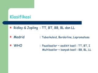 Klasifikasi
Ridley & Jopling : TT, BT, BB, BL dan LL
Madrid : Tuberkuloid, Borderline, Lepromatosa
WHO : Pausibasiler ~ sedikit basil : TT, BT, I
Multibasiler ~ banyak basil : BB, BL, LL
 