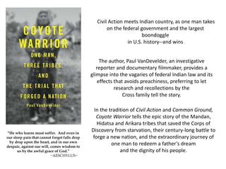 Civil Action meets Indian country, as one man takes
on the federal government and the largest
boondoggle
in U.S. history--and wins
The author, Paul VanDevelder, an investigative
reporter and documentary filmmaker, provides a
glimpse into the vagaries of federal Indian law and its
effects that avoids preachiness, preferring to let
research and recollections by the
Cross family tell the story.
In the tradition of Civil Action and Common Ground,
Coyote Warrior tells the epic story of the Mandan,
Hidatsa and Arikara tribes that saved the Corps of
Discovery from starvation, their century-long battle to
forge a new nation, and the extraordinary journey of
one man to redeem a father’s dream
and the dignity of his people.
“He who learns must suffer. And even in
our sleep pain that cannot forget falls drop
by drop upon the heart, and in our own
despair, against our will, comes wisdom to
us by the awful grace of God.”
~AESCHYLUS~
 