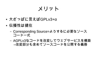 メリット 
● 大ざっぱに言えばGPLv3+α 
● 伝播性は健在 
– Corresponding Source=ようするに必要なソース 
コード一式 
– AGPLv3なコードを改変してウェブサービスを構築 
→改変部分も含めてソースコードを公開する義務 
 