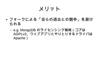 メリット 
● フォークによる「自らの過去との競争」を避け 
られる 
– e.g. MongoDB のライセンシング戦略（コアは 
AGPLv3、ウェブアプリとやりとりするドライバは 
Apache） 
 