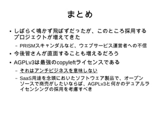 まとめ 
● しばらく鳴かず飛ばずだったが、このところ採用する 
プロジェクトが増えてきた 
– PRISMスキャンダルなど、ウェブサービス運営者への不信 
● 今後皆さんが直面することも増えるだろう 
● AGPLv3は最強のcopyleftライセンスである 
– それはアンチビジネスを意味しない 
– SaaS用途を念頭においたソフトウェア製品で、オープン 
ソースで商売がしたいならば、AGPLv3と何かのデュアルラ 
イセンシングの採用を考慮すべき 
 