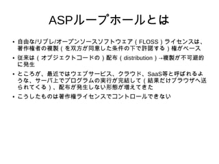 ASPループホールとは 
● 自由な/リブレ/オープンソースソフトウェア（FLOSS）ライセンスは、 
著作権者の複製（を双方が同意した条件の下で許諾する）権がベース 
● 従来は（オブジェクトコードの）配布（distribution）→複製が不可避的 
に発生 
● ところが、最近ではウェブサービス、クラウド、SaaS等と呼ばれるよ 
うな、サーバ上でプログラムの実行が完結して（結果だけブラウザへ送 
られてくる）、配布が発生しない形態が増えてきた 
● こうしたものは著作権ライセンスでコントロールできない 
 