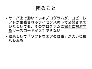 困ること 
● サーバ上で動いているプログラムが、コピーレ 
フトが主張されるライセンスの下で公開されて 
いたとしても、そのプログラムに完全に対応す 
るソースコードが入手できない 
● 結果として「ソフトウェアの自由」が大いに損 
なわれる 
 