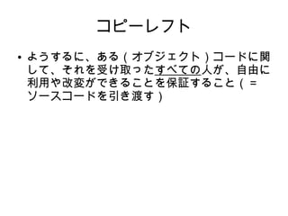 コピーレフト 
● ようするに、ある（オブジェクト）コードに関 
して、それを受け取ったすべての人が、自由に 
利用や改変ができることを保証すること（＝ 
ソースコードを引き渡す） 
 