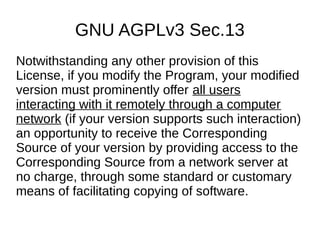 GNU AGPLv3 Sec.13 
Notwithstanding any other provision of this 
License, if you modify the Program, your modified 
version must prominently offer all users 
interacting with it remotely through a computer 
network (if your version supports such interaction) 
an opportunity to receive the Corresponding 
Source of your version by providing access to the 
Corresponding Source from a network server at 
no charge, through some standard or customary 
means of facilitating copying of software. 
 