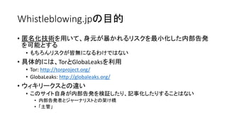 Whistleblowing.jpの目的
• 匿名化技術を用いて、身元が暴かれるリスクを最小化した内部告発
を可能とする
• もちろんリスクが皆無になるわけではない
• 具体的には、TorとGlobaLeaksを利用
• Tor: http:/...
