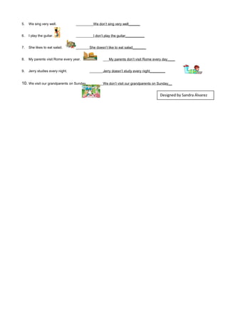 5. We sing very well. _________We don’t sing very well______
6. I play the guitar. _________I don’t play the guitar__________
7. She likes to eat salad. _______She doesn’t like to eat salad_______
8. My parents visit Rome every year. ___My parents don’t visit Rome every day____
9. Jerry studies every night. _______Jerry doesn’t study every night________
10. We visit our grandparents on Sunday. _______We don’t visit our grandparents on Sunday__
Designed by Sandra Álvarez
 