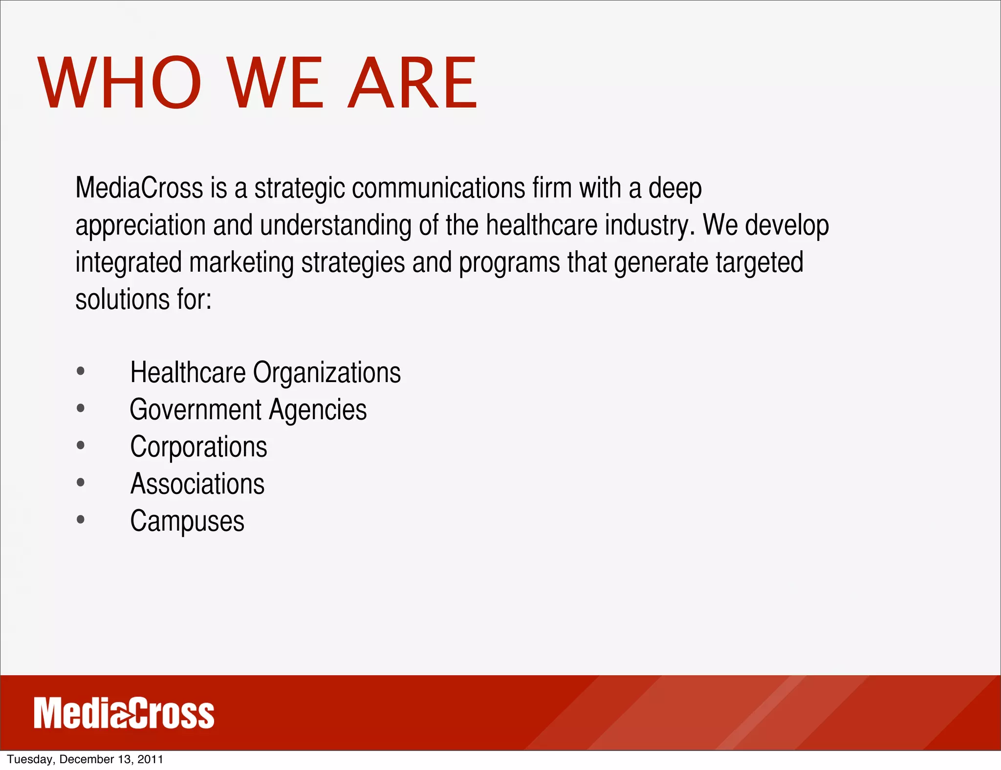 WHO WE ARE
           MediaCross is a strategic communications firm with a deep
           appreciation and understanding of the healthcare industry. We develop
           integrated marketing strategies and programs that generate targeted
           solutions for:

           •	
 	
   Healthcare Organizations
           •	
      Government Agencies
           •	
 	
   Corporations
           •	
 	
   Associations
           •	
 	
   Campuses




Tuesday, December 13, 2011
 