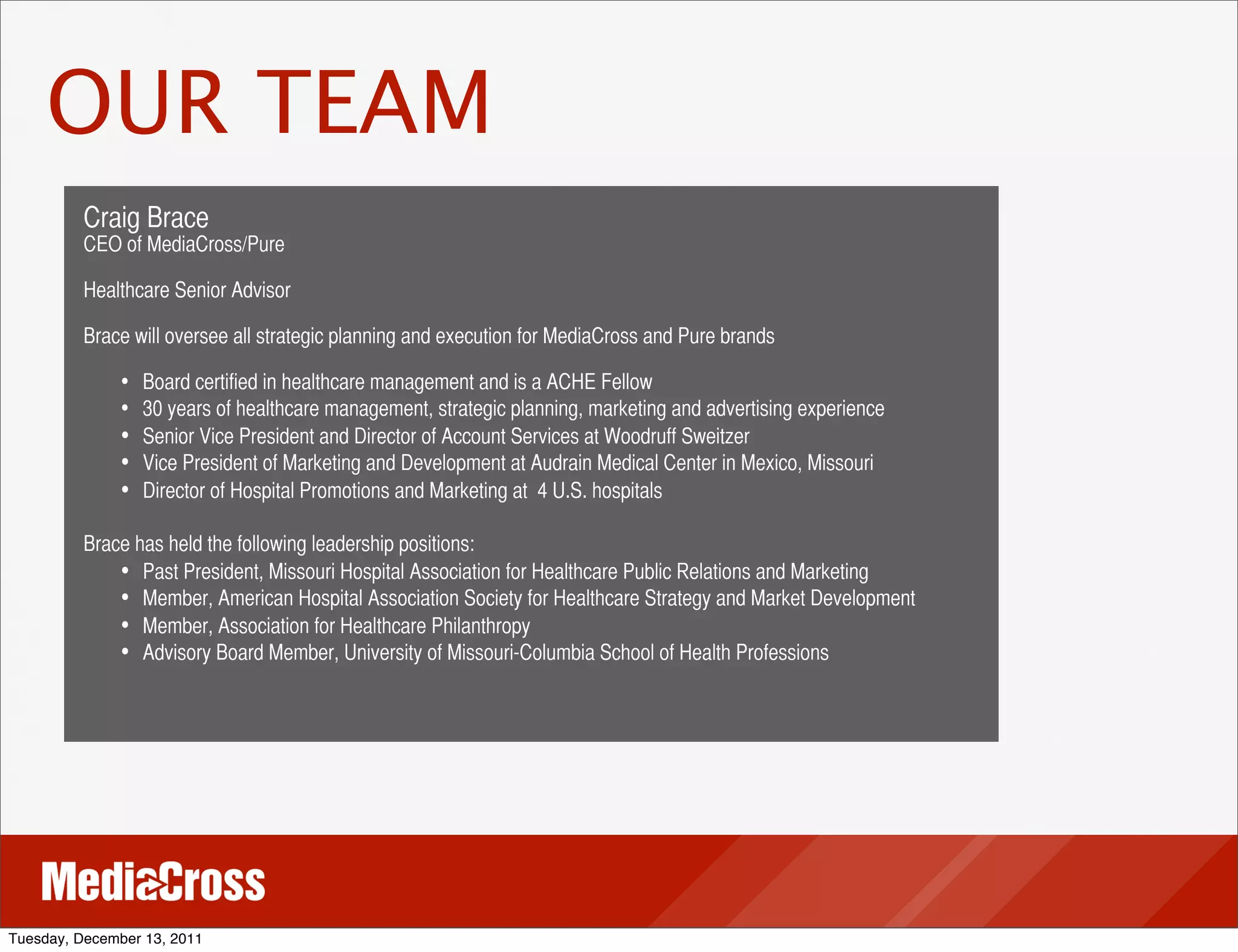 OUR TEAM
          Craig Brace
          CEO of MediaCross/Pure

          Healthcare Senior Advisor

          Brace will oversee all strategic planning and execution for MediaCross and Pure brands

               • Board certified in healthcare management and is a ACHE Fellow
               • 30 years of healthcare management, strategic planning, marketing and advertising experience
               •   Senior Vice President and Director of Account Services at Woodruff Sweitzer
               •   Vice President of Marketing and Development at Audrain Medical Center in Mexico, Missouri
               •   Director of Hospital Promotions and Marketing at 4 U.S. hospitals

          Brace has held the following leadership positions:
              • Past President, Missouri Hospital Association for Healthcare Public Relations and Marketing
              • Member, American Hospital Association Society for Healthcare Strategy and Market Development
              • Member, Association for Healthcare Philanthropy
              • Advisory Board Member, University of Missouri-Columbia School of Health Professions




Tuesday, December 13, 2011
 