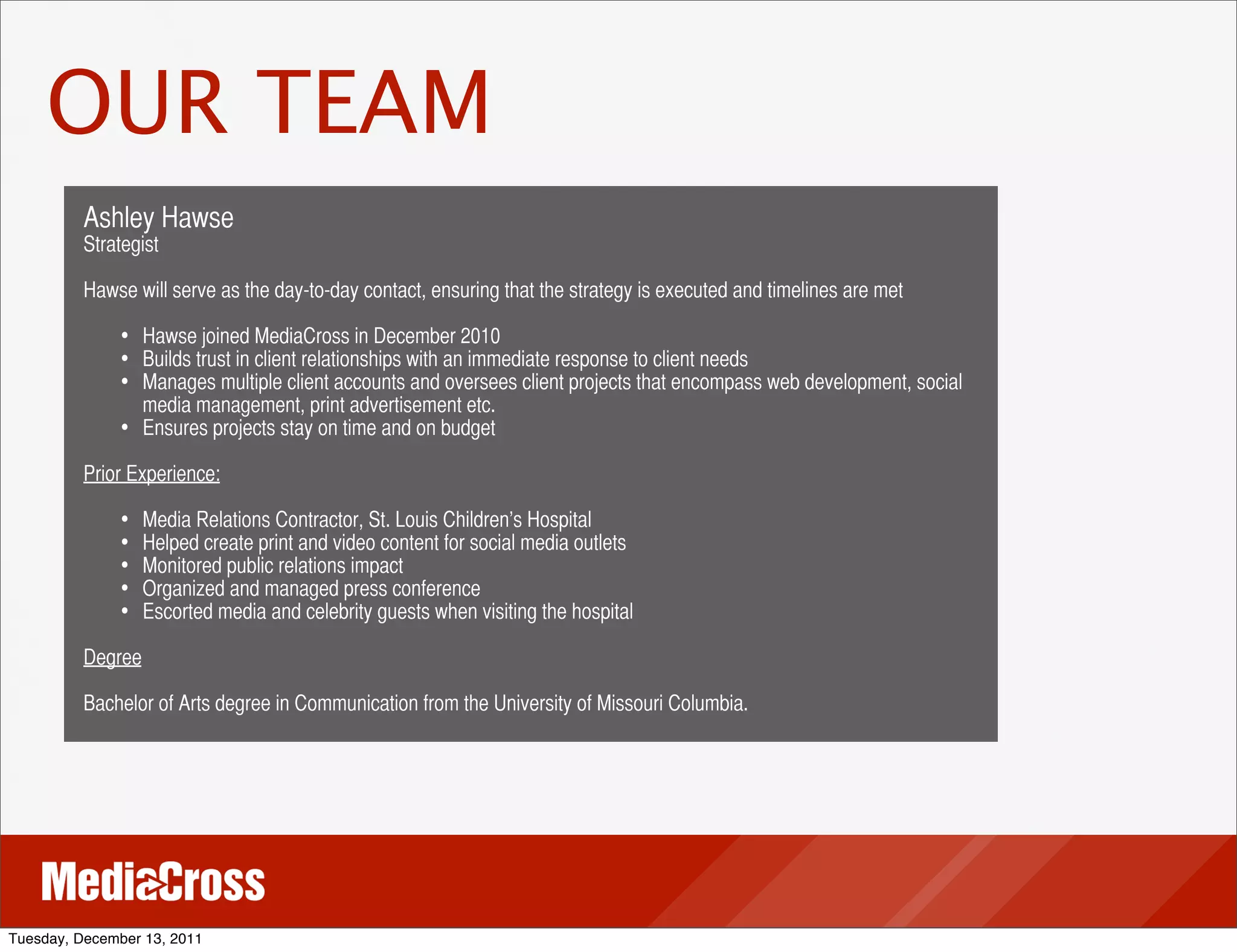 OUR TEAM
          Ashley Hawse
          Strategist

          Hawse will serve as the day-to-day contact, ensuring that the strategy is executed and timelines are met

               • Hawse joined MediaCross in December 2010
               • Builds trust in client relationships with an immediate response to client needs
               • Manages multiple client accounts and oversees client projects that encompass web development, social
                   media management, print advertisement etc.
               •   Ensures projects stay on time and on budget

          Prior Experience:

               •   Media Relations Contractor, St. Louis Children’s Hospital
               •   Helped create print and video content for social media outlets
               •   Monitored public relations impact
               •   Organized and managed press conference
               •   Escorted media and celebrity guests when visiting the hospital

          Degree

          Bachelor of Arts degree in Communication from the University of Missouri Columbia.




Tuesday, December 13, 2011
 