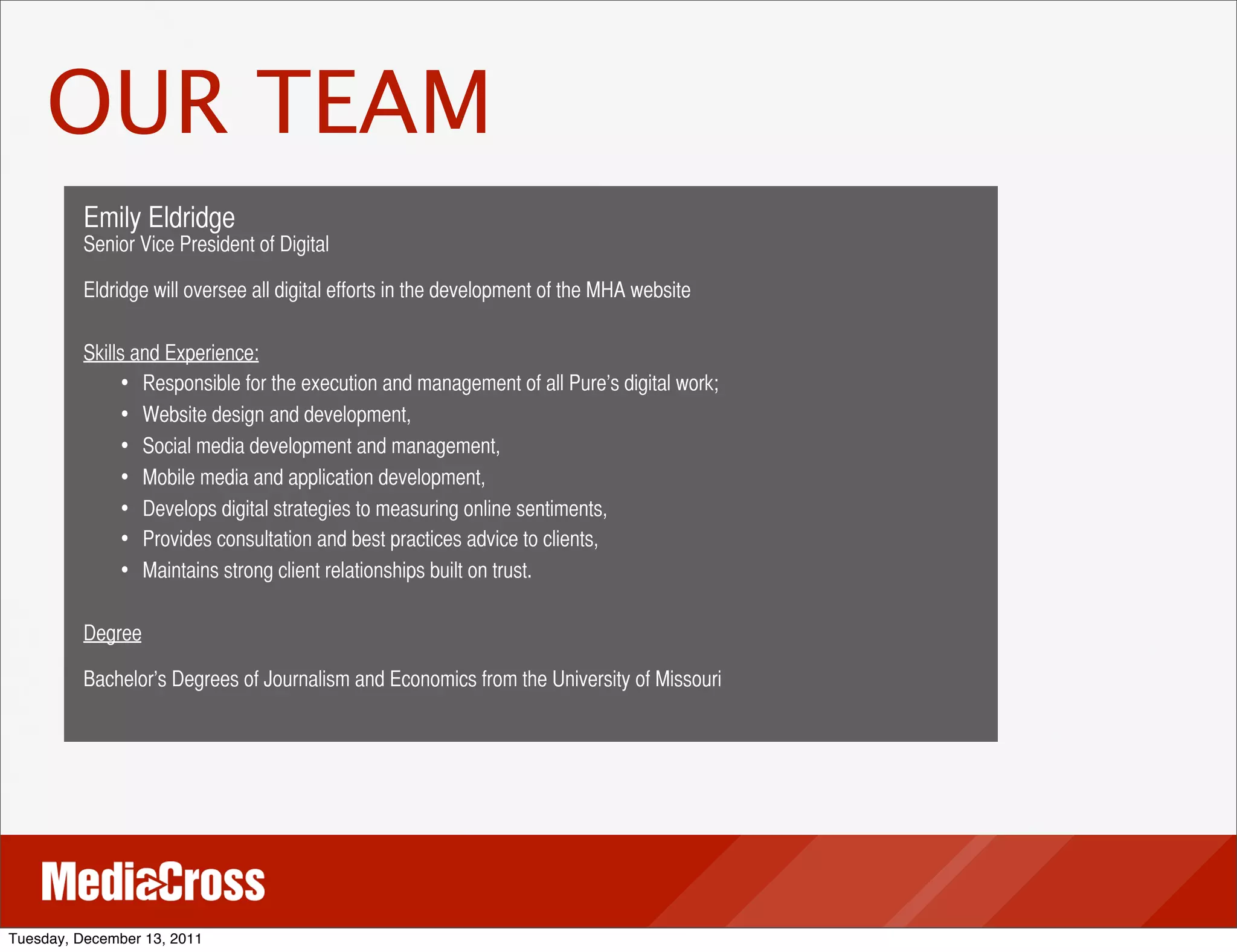 OUR TEAM
          Emily Eldridge
          Senior Vice President of Digital

          Eldridge will oversee all digital efforts in the development of the MHA website

          Skills and Experience:
                • Responsible for the execution and management of all Pure’s digital work;
                • Website design and development,
                • Social media development and management,
                • Mobile media and application development,
                • Develops digital strategies to measuring online sentiments,
                • Provides consultation and best practices advice to clients,
                • Maintains strong client relationships built on trust.

          Degree

          Bachelor’s Degrees of Journalism and Economics from the University of Missouri




Tuesday, December 13, 2011
 
