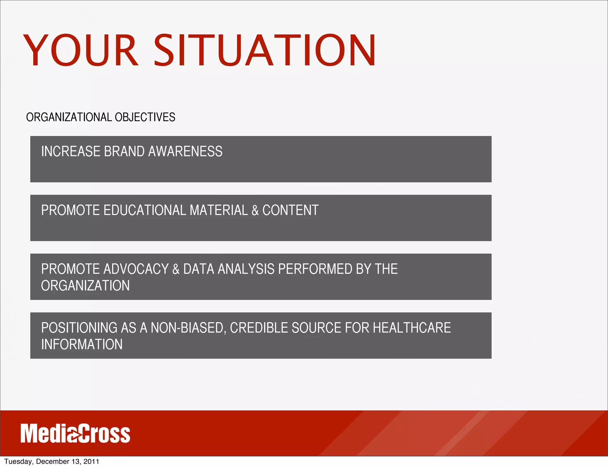 YOUR SITUATION
     ORGANIZATIONAL OBJECTIVES

          INCREASE BRAND AWARENESS



          PROMOTE EDUCATIONAL MATERIAL & CONTENT



          PROMOTE ADVOCACY & DATA ANALYSIS PERFORMED BY THE
          ORGANIZATION

          POSITIONING AS A NON-BIASED, CREDIBLE SOURCE FOR HEALTHCARE
          INFORMATION




Tuesday, December 13, 2011
 