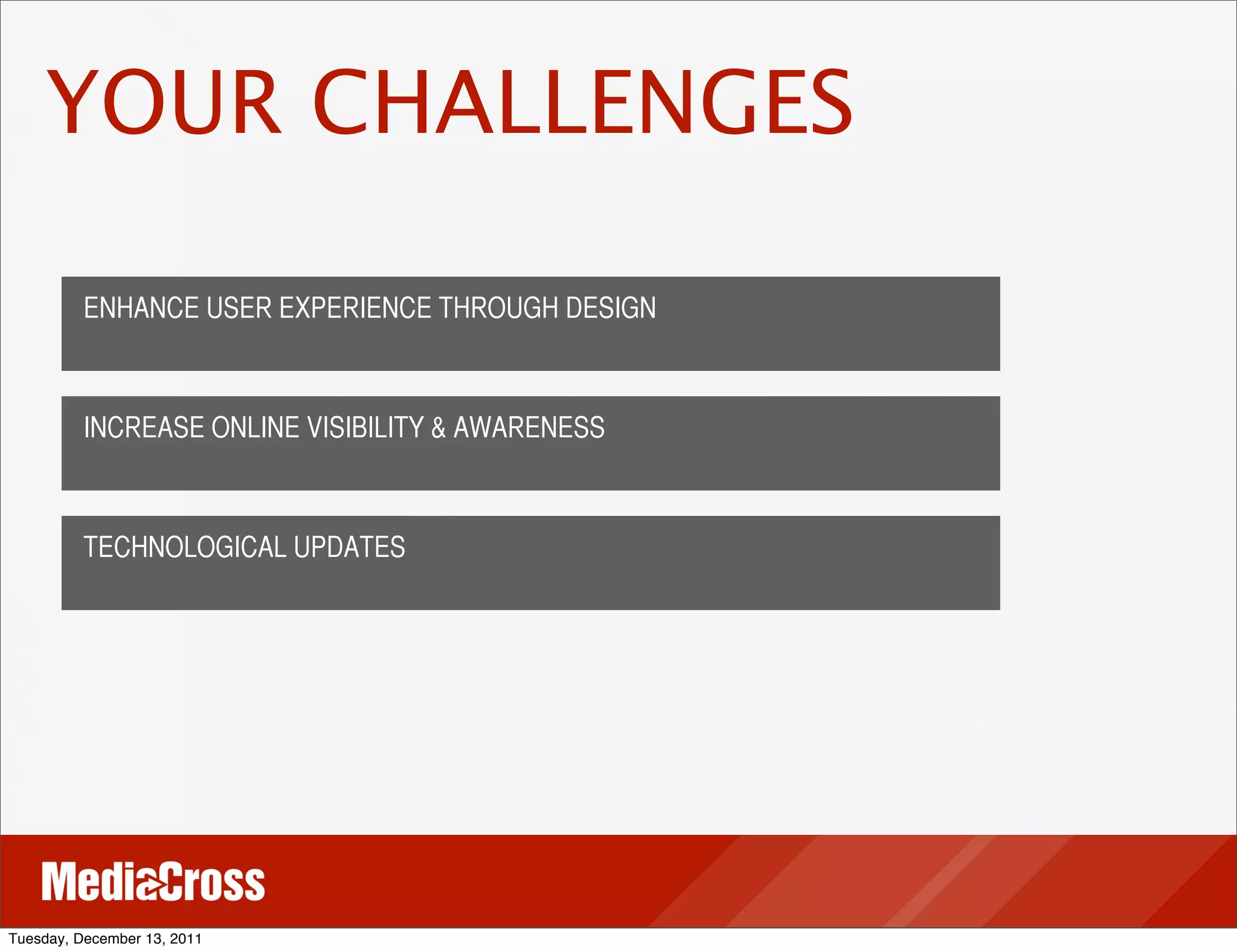 YOUR CHALLENGES

          ENHANCE USER EXPERIENCE THROUGH DESIGN



          INCREASE ONLINE VISIBILITY & AWARENESS



          TECHNOLOGICAL UPDATES




Tuesday, December 13, 2011
 
