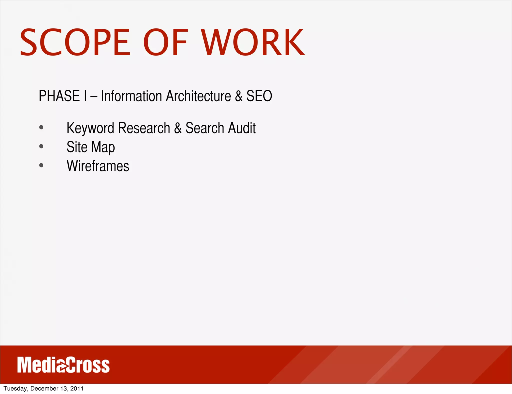 SCOPE OF WORK
           PHASE I – Information Architecture & SEO

           •	
 	
 Keyword Research & Search Audit
           •	
 	
 Site Map
           •	
 	
 Wireframes




Tuesday, December 13, 2011
 