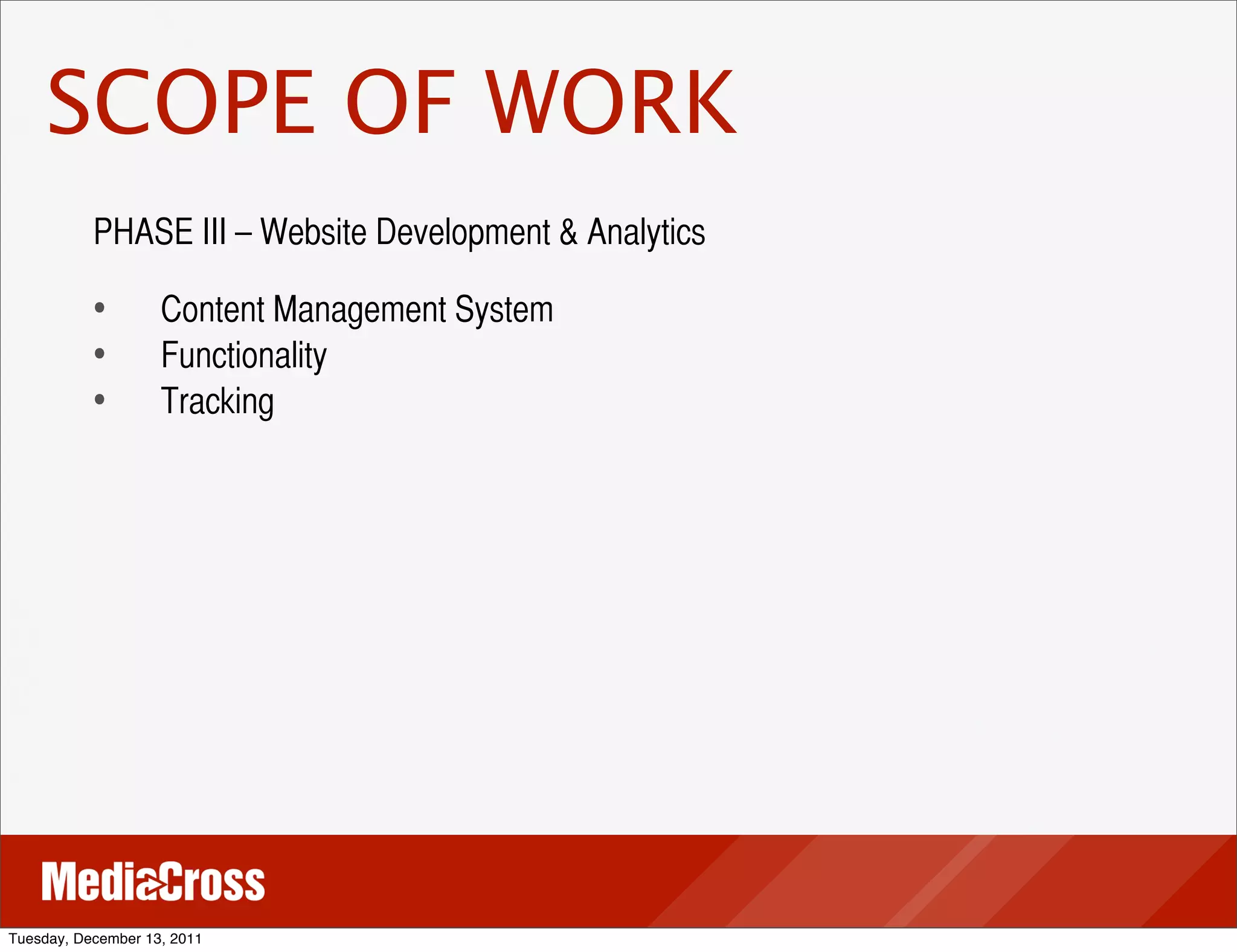 SCOPE OF WORK
           PHASE III – Website Development & Analytics

           •	
 	
 Content Management System
           •	
 	
 Functionality
           •	
 	
 Tracking




Tuesday, December 13, 2011
 