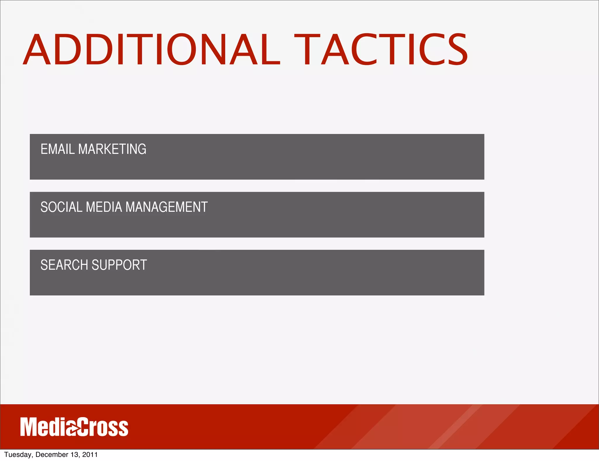 ADDITIONAL TACTICS

          EMAIL MARKETING



          SOCIAL MEDIA MANAGEMENT



          SEARCH SUPPORT




Tuesday, December 13, 2011
 