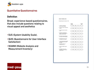 boston upa


Quantitative Questionnaires

Definition
Broad, experience-based questionnaires,
that also include questions relating to
visual appeal and aesthetics


• SUS (System Usability Scale),
• QUIS (Questionnaire for User Interface
  Satisfaction)
• WAMMI (Website Analysis and
  Measurement Inventory)




                                           13
 
