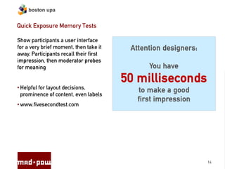 boston upa


Quick Exposure Memory Tests

Show participants a user interface
for a very brief moment, then take it    Attention designers:
away. Participants recall their first
impression, then moderator probes
for meaning                                   You have
                                        50 milliseconds
• Helpful for layout decisions,
                                           to make a good
  prominence of content, even labels
                                           first impression
• www.fivesecondtest.com




                                                                14
 