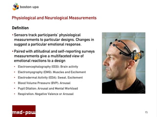 boston upa


Physiological and Neurological Measurements

Definition
• Sensors track participants’ physiological
  measurements to particular designs. Changes in
  suggest a particular emotional response.
• Paired with attitudinal and self-reporting surveys
  measurements give a multifaceted view of
  emotional reactions to a design
 • Electroencephalography (EEG): Brain activity
 • Electromyography (EMG): Muscles and Excitement
 • Electrodermal Activity (EDA): Sweat, Excitement
 • Blood Volume Pressure (BVP): Arousal
 • Pupil Dilation: Arousal and Mental Workload
 • Respiration: Negative Valence or Arousal




                                                       15
 