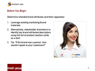 boston upa


Before You Begin

Determine intended brand attributes (and their opposites)

1. Leverage existing marketing/brand
   materials
2. Alternatively, stakeholder brainstorm to
   identify key brand attributes/descriptors
   using full list of product reaction cards
   as a start
3. Tip: “If the brand was a person, how
   would it speak to your customers?”




                                                            19
 