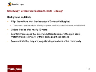 boston upa


Case Study: Greenwich Hospital Website Redesign

Background and Goals
•       Align the website with the character of Greenwich Hospital
    •     “luxurious, approachable, friendly, capable, multi-cultural/inclusive, established”

•       Update the site after nearly 10 years
•       Counter impressions that Greenwich Hospital is more than just about
        maternity and elder care, without damaging those notions
•       Communicate that they are long-standing members of the community




                                                                                                23
 