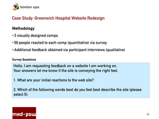boston upa


Case Study: Greenwich Hospital Website Redesign

Methodology
• 3 visually designed comps
• 50 people reacted to each comp (quantitative) via survey
• Additional feedback obtained via participant interviews (qualitative)

Survey Questions

Hello, I am requesting feedback on a website I am working on.
Your answers let me know if the site is conveying the right feel.

1. What are your initial reactions to the web site?

2. Which of the following words best do you feel best describe the site (please
select 5):



                                                                                  24
 