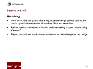 boston upa


Lessons Learned

Methodology
•   Mix of qualitative and quantitative is key. Qualitative helps provide color to the
    results, quantitative resonates with stakeholders and executives
•   Position results as one form of input to decision-making process, not declaring
    a “winner”
•   Simple, cost-efficient way to assess audience’s emotional response to a design




                                                                                         30
 