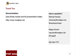 boston upa


Thank You

Documentation                                      Have a question?
Case Study results and full presentation slides:   Michael Hawley
http://www.madpow.net                              mhawley@madpow.net
                                                   @hawleymichael


                                                   Megan Grocki
                                                   mgrocki@madpow.net
                                                   @megUX


                                                   603-436-7177




                                                                        32
 