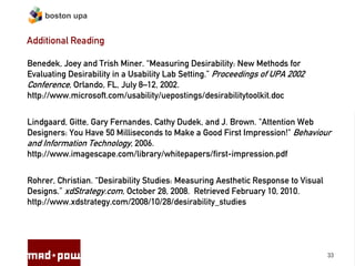 boston upa


Additional Reading

Benedek, Joey and Trish Miner. “Measuring Desirability: New Methods for
Evaluating Desirability in a Usability Lab Setting.” Proceedings of UPA 2002
Conference, Orlando, FL, July 8–12, 2002.
http://www.microsoft.com/usability/uepostings/desirabilitytoolkit.doc


Lindgaard, Gitte, Gary Fernandes, Cathy Dudek, and J. Brown. "Attention Web
Designers: You Have 50 Milliseconds to Make a Good First Impression!" Behaviour
and Information Technology, 2006.
http://www.imagescape.com/library/whitepapers/first-impression.pdf


Rohrer, Christian. “Desirability Studies: Measuring Aesthetic Response to Visual
Designs.” xdStrategy.com, October 28, 2008. Retrieved February 10, 2010.
http://www.xdstrategy.com/2008/10/28/desirability_studies




                                                                                   33
 