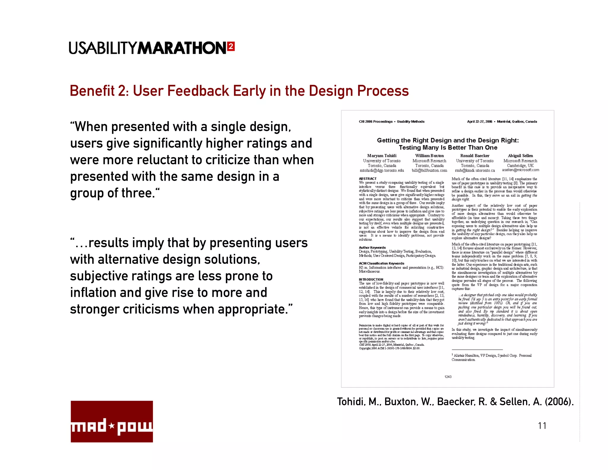 Benefit 2: User Feedback Early in the Design Process

“When presented with a single design,
users give significantly higher ratings and
were more reluctant to criticize than when
presented with the same design in a
group of three.“


“…results imply that by presenting users
with alternative design solutions,
subjective ratings are less prone to
inflation and give rise to more and
stronger criticisms when appropriate.”




                                              Tohidi, M., Buxton, W., Baecker, R. & Sellen, A. (2006).

                                                                                             11
 